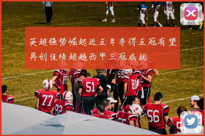 英超强势崛起近五年夺得五冠有望再创佳绩超越西甲三冠成就