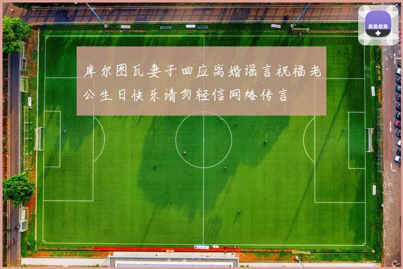 库尔图瓦妻子回应离婚谣言祝福老公生日快乐请勿轻信网络传言