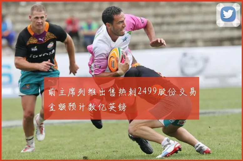 前主席列维出售热刺2499股份交易金额预计数亿英镑