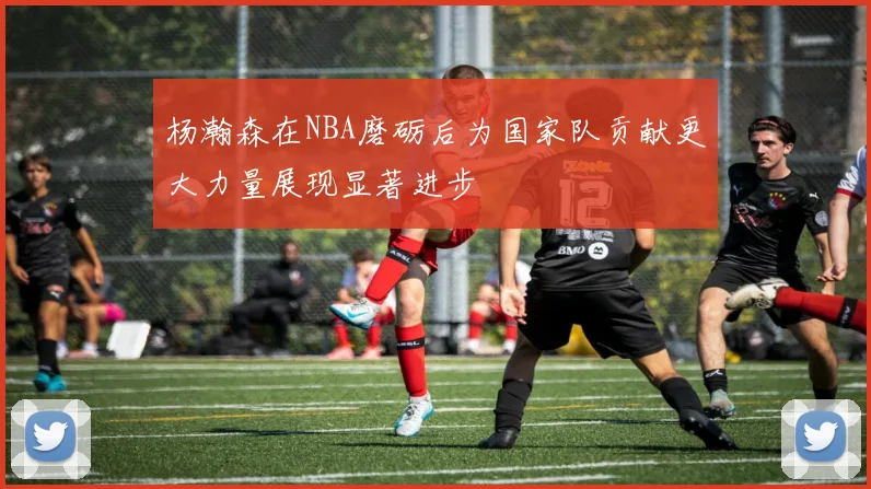 杨瀚森在NBA磨砺后为国家队贡献更大力量展现显著进步