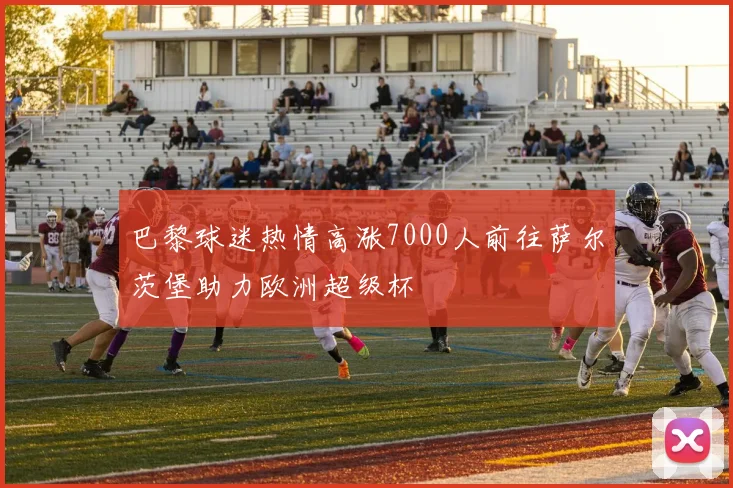 巴黎球迷热情高涨7000人前往萨尔茨堡助力欧洲超级杯