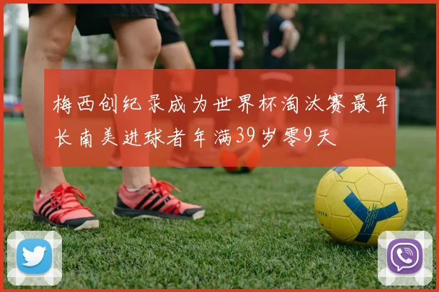 梅西创纪录成为世界杯淘汰赛最年长南美进球者年满39岁零9天