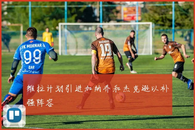 维拉计划引进加纳乔和杰克逊以补强阵容