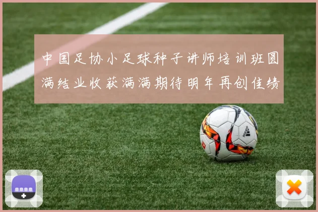 中国足协小足球种子讲师培训班圆满结业收获满满期待明年再创佳绩
