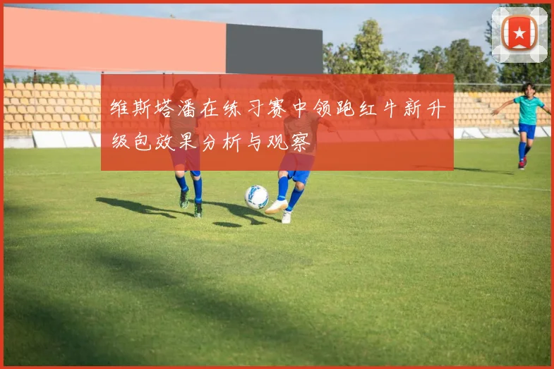 维斯塔潘在练习赛中领跑红牛新升级包效果分析与观察