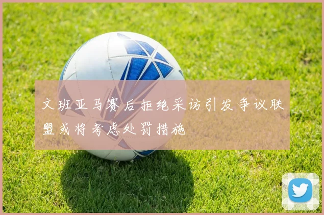 文班亚马赛后拒绝采访引发争议联盟或将考虑处罚措施