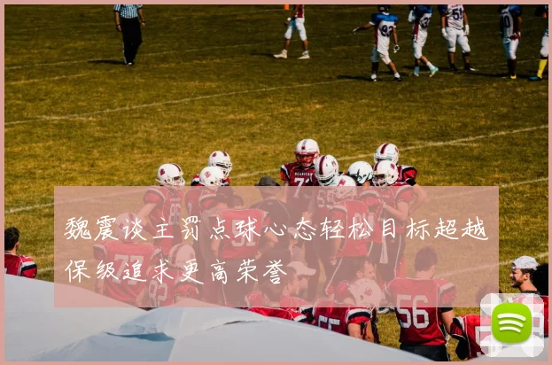 魏震谈主罚点球心态轻松目标超越保级追求更高荣誉