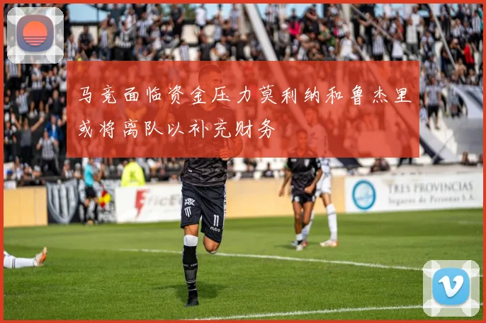 马竞面临资金压力莫利纳和鲁杰里或将离队以补充财务
