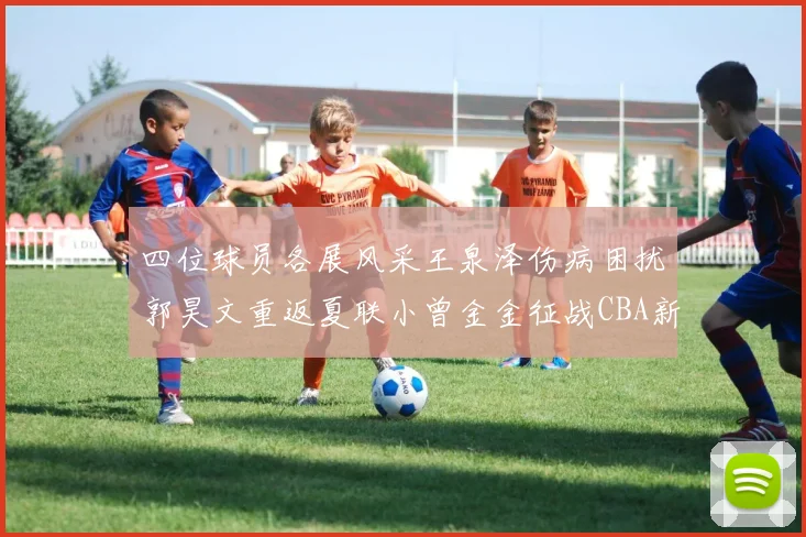 四位球员各展风采王泉泽伤病困扰郭昊文重返夏联小曾金金征战CBA新赛季