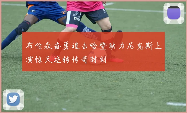 布伦森奋勇追击哈登助力尼克斯上演惊天逆转传奇时刻